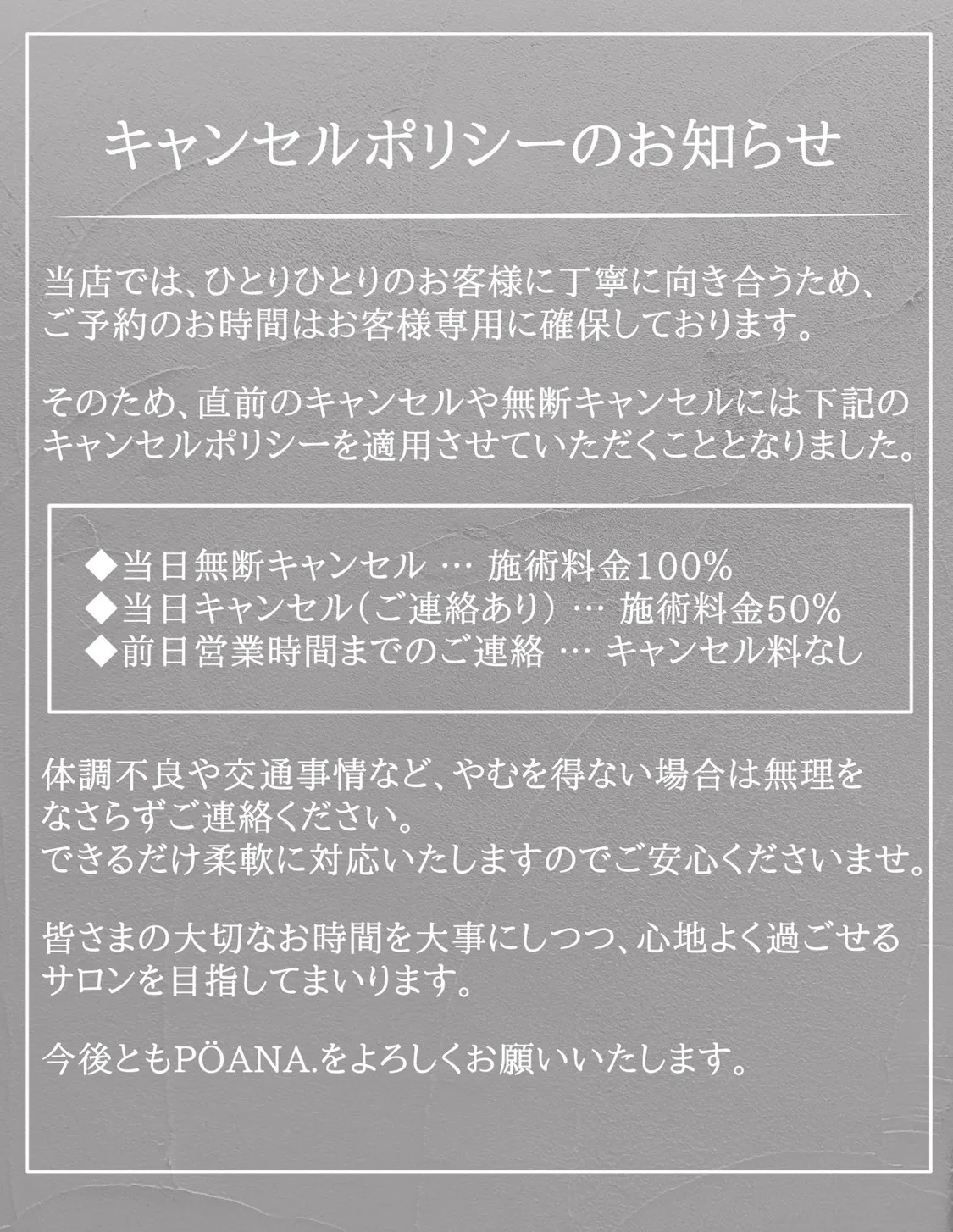 キャンセルポリシーのお知らせ 当店ではひとりひとりのお客様に丁寧に向き合うため、ご予約のお時間はお客様専用に確保しております。そのため、直前のキャンセルや無断キャンセルには下記のキャンセルポリシーを適応させていただくこととなりました。キャンセルポリシーの内容。当日無断キャンセルに関しては、施術料金100%。当日キャンセル(連絡あり)に関しては、施術料金50%。前日営業時間までのご連絡に関しては、キャンセル料なし。体調不良や交通状況など、やむを得ない場合は無理をなさらずご連絡ください。できるだけ柔軟に対応いたしますのでご安心くださいませ。皆さまの大切なお時間を大事にしつつ、心地よく過ごせるサロンを目指してまいります。今後ともPÖANA.をよろしくお願いいたします。